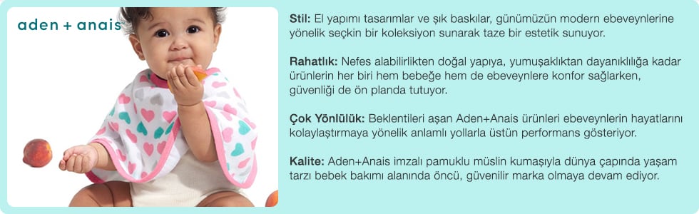 Stil: El yapımı tasarımlar ve şık baskılar, günümüzün modern ebeveynlerine yönelik seçkin bir koleksiyon sunarak taze bir estetik sunuyor. Rahatlık: Nefes alabilirlikten doğal yapıya, yumuşaklıktan dayanıklılığa kadar ürünlerin her biri hem bebeğe hem de ebeveynlere konfor sağlarken, güvenliği de ön planda tutuyor. Çok Yönlülük: Beklentileri aşan Aden + Anais ürünleri ebeveynlerin hayatlarını kolaylaştırmaya yönelik anlamlı yollarla üstün performans gösteriyor. Kalite: Aden + Anais imzalı pamuklu müslin kumaşıyla dünya çapında yaşam tarzı bebek bakımı alanında öncü, güvenilir marka olmaya devam ediyor.